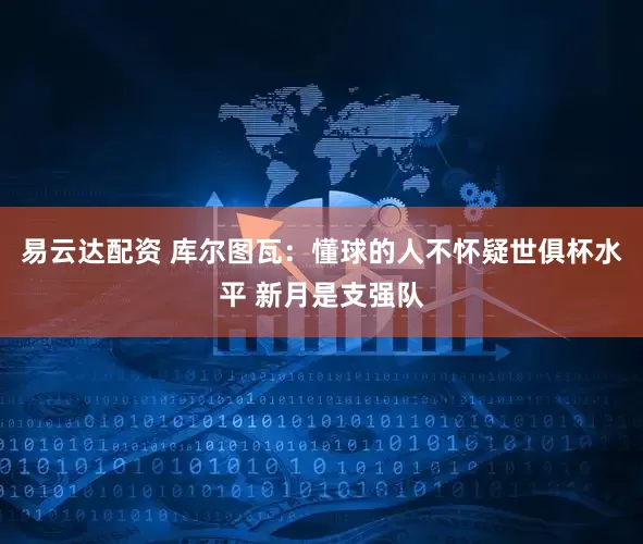 易云达配资 库尔图瓦：懂球的人不怀疑世俱杯水平 新月是支强队