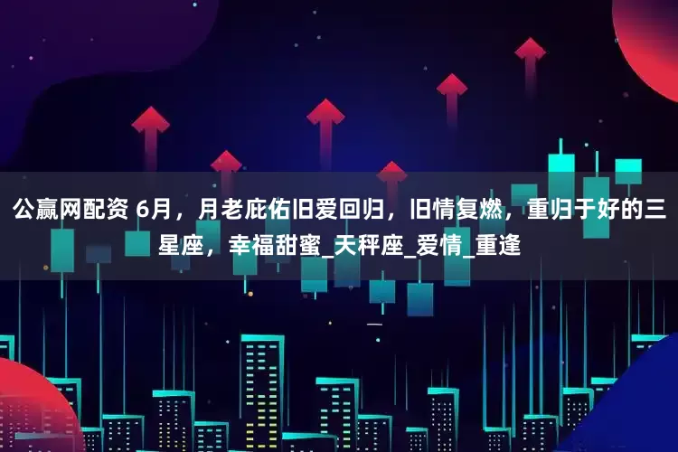 公赢网配资 6月，月老庇佑旧爱回归，旧情复燃，重归于好的三星座，幸福甜蜜_天秤座_爱情_重逢