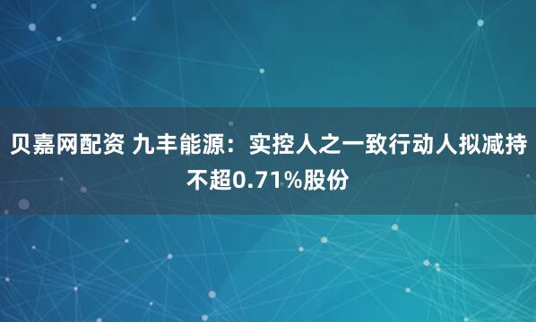 贝嘉网配资 九丰能源：实控人之一致行动人拟减持不超0.71%股份