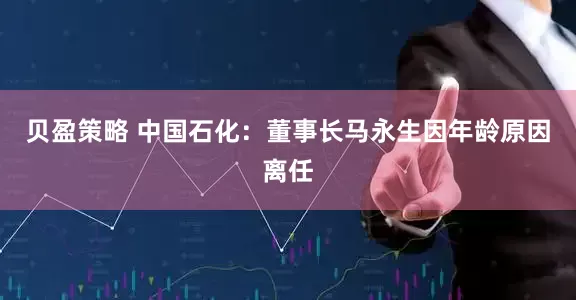 贝盈策略 中国石化：董事长马永生因年龄原因离任