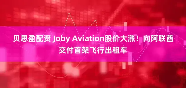 贝思盈配资 Joby Aviation股价大涨！向阿联酋交付首架飞行出租车