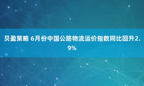贝盈策略 6月份中国公路物流运价指数同比回升2.9%