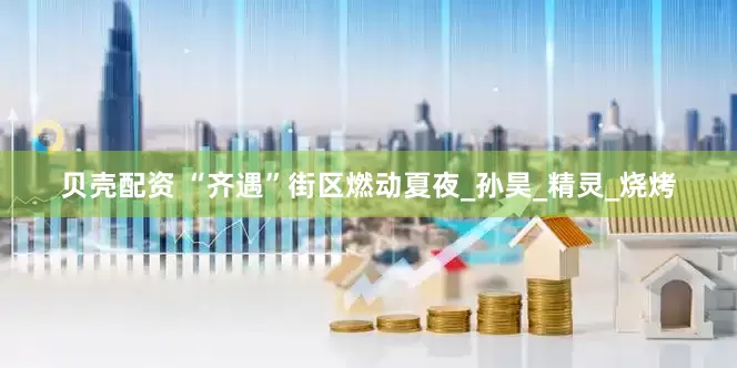 贝壳配资 “齐遇”街区燃动夏夜_孙昊_精灵_烧烤