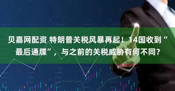 贝嘉网配资 特朗普关税风暴再起！14国收到“最后通牒”，与之前的关税威胁有何不同？