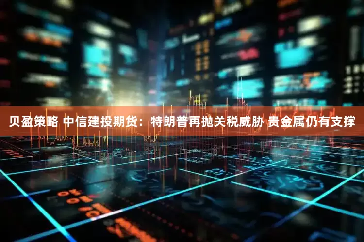 贝盈策略 中信建投期货：特朗普再抛关税威胁 贵金属仍有支撑