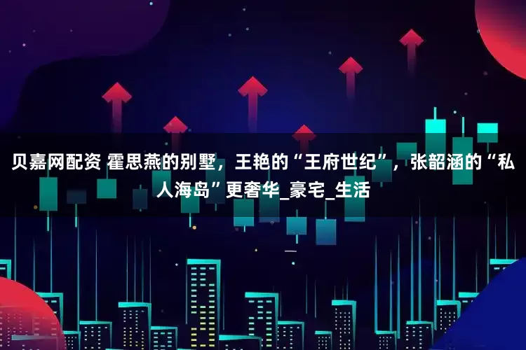 贝嘉网配资 霍思燕的别墅，王艳的“王府世纪”，张韶涵的“私人海岛”更奢华_豪宅_生活