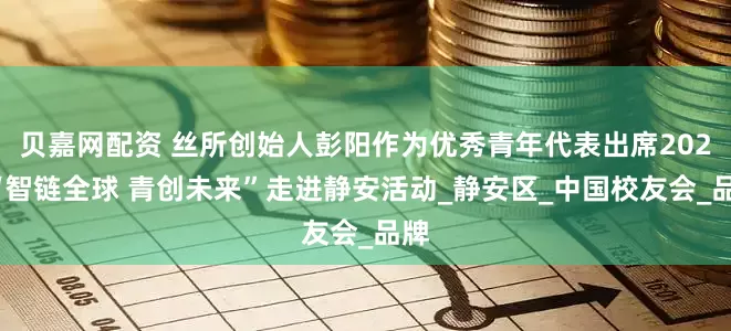贝嘉网配资 丝所创始人彭阳作为优秀青年代表出席2025“智链全球 青创未来”走进静安活动_静安区_中国校友会_品牌