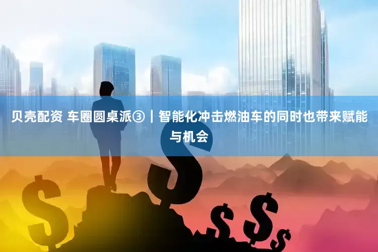 贝壳配资 车圈圆桌派③｜智能化冲击燃油车的同时也带来赋能与机会