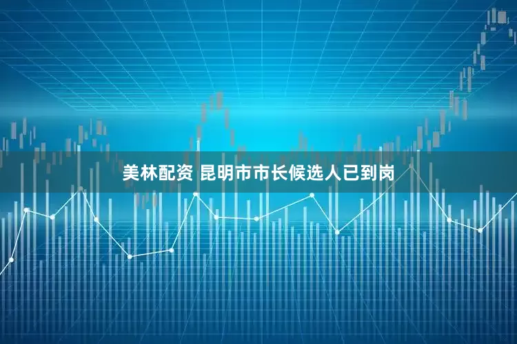 美林配资 昆明市市长候选人已到岗