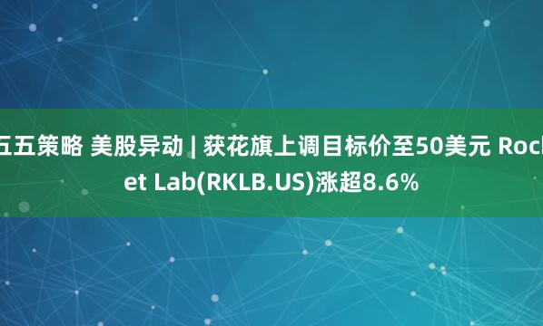 五五策略 美股异动 | 获花旗上调目标价至50美元 Rocket Lab(RKLB.US)涨超8.6%