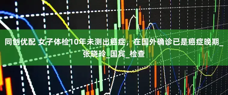 同创优配 女子体检10年未测出癌症，在国外确诊已是癌症晚期_张晓玲_国宾_检查
