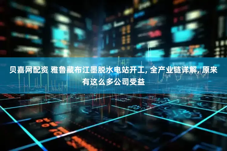 贝嘉网配资 雅鲁藏布江墨脱水电站开工, 全产业链详解, 原来有这么多公司受益