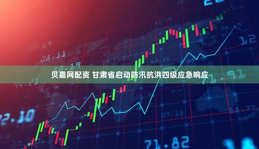贝嘉网配资 甘肃省启动防汛抗洪四级应急响应