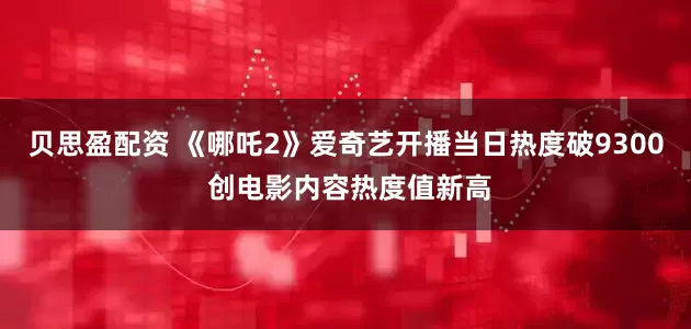 贝思盈配资 《哪吒2》爱奇艺开播当日热度破9300 创电影内容热度值新高
