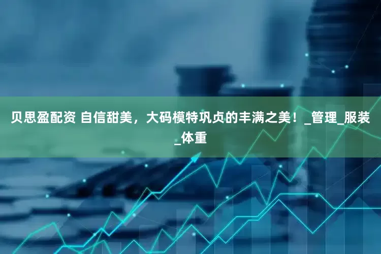 贝思盈配资 自信甜美，大码模特巩贞的丰满之美！_管理_服装_体重