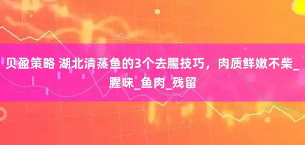 贝盈策略 湖北清蒸鱼的3个去腥技巧,肉质鲜嫩不柴_腥味_鱼肉_残留
