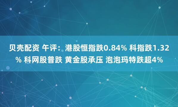 贝壳配资 午评：港股恒指跌0.84% 科指跌1.32% 科网股普跌 黄金股承压 泡泡玛特跌超4%