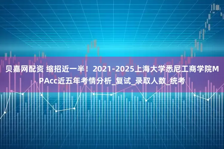 贝嘉网配资 缩招近一半！2021-2025上海大学悉尼工商学院MPAcc近五年考情分析_复试_录取人数_统考