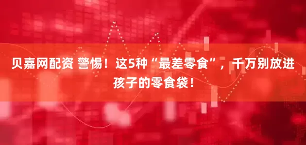 贝嘉网配资 警惕！这5种“最差零食”，千万别放进孩子的零食袋！
