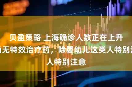 贝盈策略 上海确诊人数正在上升！尚无特效治疗药，除婴幼儿这类人特别注意
