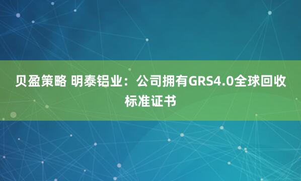 贝盈策略 明泰铝业：公司拥有GRS4.0全球回收标准证书