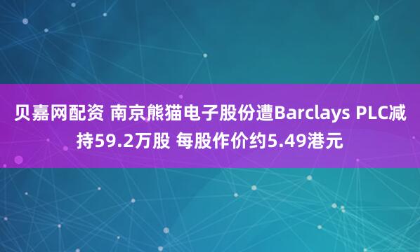 贝嘉网配资 南京熊猫电子股份遭Barclays PLC减持59.2万股 每股作价约5.49港元
