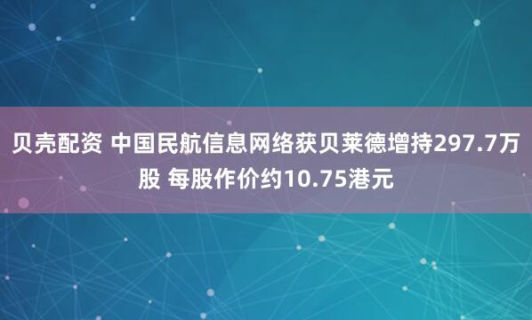贝壳配资 中国民航信息网络获贝莱德增持297.7万股 每股作价约10.75港元